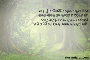 ସାଥି ,ମୁଁ ଫେରିଆସିଲି ଫଗୁଣର ଫରୁଆ ନେଇ
ଶ୍ରାବଣ ମଖେଇ ଥିବା ଇନ୍ଦ୍ରଧନୁ ର ସପ୍ତରଙ୍ଗ ଧରି
ବସନ୍ତ ଯାଚୁଥିବା ବଉଳ ଫୁଲ ର ମହକ ଛୁଇଁ
ଚାଲି ଆସିଲି ତୋ ପାଖକୁ  ବାଦଲ ର ଚାନ୍ଦୁଆ ଟାଣି 