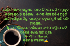 ସେଦିନ ଅନ୍ଧାର ଆଲୁଅର  ଖେଳ ଭିତରେ ଉଙ୍କି ମାରୁଥିବା ଜହ୍ନଟା ହଠାତ୍ ଲୁଚିଗଲା , ବାଦଲ ସିନା ଘଡ଼ିଏ ମୁହୂର୍ତ୍ତ ପାଇଁ ଆସିଥିଲା କିନ୍ତୁ, ଲାଜକୁଳୀ ଜହ୍ନଟା ପୁଣି ଆସି ଉଙ୍କି ମାରୁଥିଲା,
ଠିକ୍ ସେତିକିବେଳେ ବର୍ଷାରାଣୀ ଇର୍ଷାର ଅଗ୍ନିରେ ଜଳି ସବୁକିଛି ଧୋଇ ସାରି ଥିଲା।
By -Sita Nayak 
କଲମର ଚଞ୍ଚଳତା✍️ 
