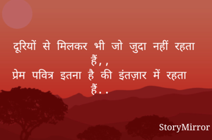 दूरियों से मिलकर भी जो जुदा नहीं रहता हैं,, 
प्रेम पवित्र इतना है की इंतज़ार में रहता हैं.. 