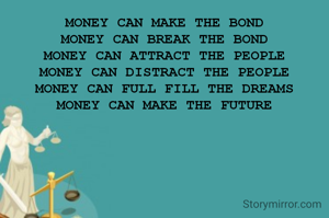 MONEY CAN MAKE THE BOND
MONEY CAN BREAK THE BOND
MONEY CAN ATTRACT THE PEOPLE
MONEY CAN DISTRACT THE PEOPLE
MONEY CAN FULL FILL THE DREAMS
MONEY CAN MAKE THE FUTURE
