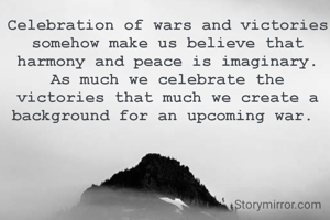 Celebration of wars and victories somehow make us believe that harmony and peace is imaginary.  As much we celebrate the victories that much we create a background for an upcoming war. 