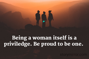 Being a woman itself is a priviledge. Be proud to be one. 