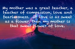 My mother was a great teacher, a teacher of compassion, love and fearlessness.  If love is as sweet as a flower, then my mother is that sweet flower of love.