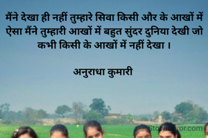 मैंने देखा ही नहीं तुम्हारे सिवा किसी और के आखों में ऐसा मैंने तुम्हारी आखों में बहुत सुंदर दुनिया देखी जो कभी किसी के आखों में नहीं देखा ।

अनुराधा कुमारी 