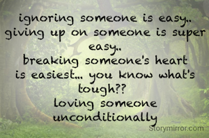 ignoring someone is easy.. giving up on someone is super easy..
breaking someone's heart is easiest... you know what's tough?? 
loving someone unconditionally
