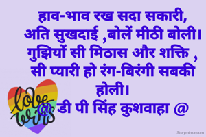 हाव-भाव रख सदा सकारी,
अति सुखदाई ,बोलें मीठी बोली।
गुझियों सी मिठास और शक्ति ,
सी प्यारी हो रंग-बिरंगी सबकी होली।
@ डी पी सिंह कुशवाहा @
