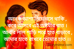 অনেক আশা নিয়ে বসে থাকি ,
কবে আসবে এই অষ্টমীর রাত ।
আবার লাল শাড়ি পরে হাত বাড়াবে ,
আমার হাতে রাখবে তোমার হাত ।।
