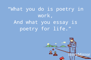 “What you do is poetry in work,
And what you essay is poetry for life.”