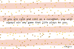 If you are calm and cool as a cucumber, you will always win any game that life plays on you. 
