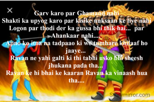 Garv karo par Ghamand nahi
Shakti ka upyog karo par kisike nuksaan ke liye nahi
Logon par thodi der ka gussa bhi thik hai...  par Ahankaar nahi.... 
Apno ko itna na tadpaao ki wo tumhare khilaaf ho jaaye... 
Ravan ne yahi galti ki thi tabhi usko bhi sheesh jhukana pada tha... 
Ravan ke hi bhai ke kaaran Ravan ka vinaash hua tha....