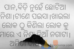 ପାନ,ବିଡ଼ି ନୁହେଁ ଛୋଟିଆ ନିଶା।ଟାଣେ ପଇସା।ଖାଇଲା ଲୋକ ଠୁ କିଣିଲା ଲୋକ କୁ ମାରେ ଏ ନିଶା ନିଆଁ ନଗାଟା।
ଅମିତା ଦାଶ 🙏🌷