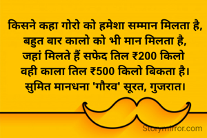 किसने कहा गोरो को हमेशा सम्मान मिलता है,
बहुत बार कालो को भी मान मिलता है,
जहां मिलते हैं सफेद तिल ₹200 किलो 
वही काला तिल ₹500 किलो बिकता है।
सुमित मानधना 'गौरव' सूरत, गुजरात।