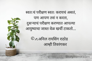 स्वतःचं परीक्षण स्वतः करायचं असतं,
पण आपण तसं न करता,
दुसऱ्याचं परीक्षण करण्यात आपल्या
आयुष्याचा जास्त वेळ खर्ची टाकतो...

©✍अनिल रायसिंग राठोड   
          आम्ही तिवरंगकर 
         