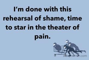 I’m done with this rehearsal of shame, time to star in the theater of pain.