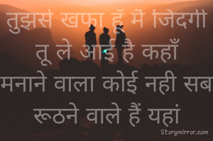 तुझसे खफा हूँ मैं जिंदगी  तू ले आई है कहाँ
मनाने वाला कोई नही सब रूठने वाले हैं यहां