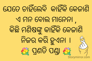 ଯେତେ ଚାହିଁଲେବି  କାହିଁକି କେଜାଣି
ଏ ମନ ବୋଲ ମାନେନା ,
କିଛି ମଣିଷଙ୍କୁ କାହିଁକି କେଜାଣି
ନିଜର କରି ହୁଏନା ।
💐 ପ୍ରଣତି ପଣ୍ଡା 💐