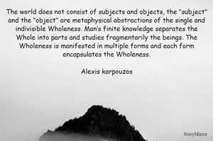 The world does not consist of subjects and objects, the “subject” and the “object” are metaphysical abstractions of the single and indivisible Wholeness. Man’s finite knowledge separates the Whole into parts and studies fragmentarily the beings. The Wholeness is manifested in multiple forms and each form encapsulates the Wholeness.

