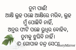 ତୁମ ପାଈଁ!
ଆକ୍ଷି ଲୁହ ପଛେ ଆକ୍ଷିରେ ମରିବ, ଲୁହ ମୁଁ ପୋଛିବି ନାହିଁ,
ଅନ୍ତର ଫାଟି ପଛେ ରୁଧିର ବୋହିବ, ତୁମକୁ ଝୁରିବି ନାହିଁ।
© ଗୋପାଳ ଚନ୍ଦ୍ର ସେଠୀ