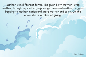 Mother is in different forms, like given birth mother . step mother, brought up mother, orphanage  universal mother, beggars begging to mother, nation and state mother and so on. On the whole she is  a token of giving. 

