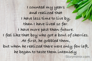 I counted my years
and realized that
I have less time to live by,
than I have lived so far.
I have more past than future.
I feel like that boy who got a bowl of cherries.
At first, he gobbled them,
but when he realized there were only few left,
he began to taste them intensely 