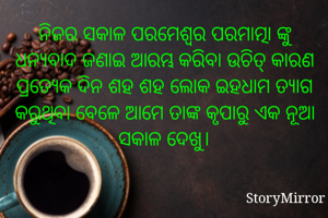 ନିଜର ସକାଳ ପରମେଶ୍ବର ପରମାତ୍ମା ଙ୍କୁ ଧନ୍ୟବାଦ ଜଣାଇ ଆରମ୍ଭ କରିବା ଉଚିତ୍ କାରଣ ପ୍ରତ୍ୟେକ ଦିନ ଶହ ଶହ ଲୋକ ଇହଧାମ ତ୍ୟାଗ କରୁଥିବା ବେଳେ ଆମେ ତାଙ୍କ କୃପାରୁ ଏକ ନୂଆ ସକାଳ ଦେଖୁ।
