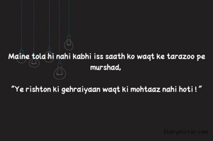Maine tola hi nahi kabhi iss saath ko waqt ke tarazoo pe murshad, 

"Ye rishton ki gehraiyaan waqt ki mohtaaz nahi hoti ! "