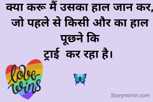 क्या करू मैं उसका हाल जान कर,
जो पहले से किसी और का हाल पूछने कि
ट्राई  कर रहा है। 

🦋