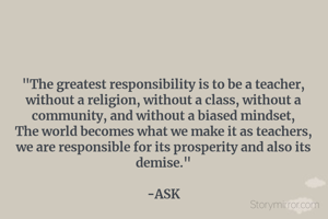 "The greatest responsibility is to be a teacher, without a religion, without a class, without a community, and without a biased mindset,
The world becomes what we make it as teachers, we are responsible for its prosperity and also its demise."

-ASK
