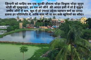 ज़िन्दगी को चाहिए बस एक चुटकी हौसला थोड़ा विश्वास थोड़ा जुनून
थोड़ी सी मुस्कुराहट, हर पल को जीने  की आदत इसी में तो है सुकून
उम्मीद औरों से कम, खुद से हो ज़्यादा उद्देश्य पहचान कर्म का इरादा
ढलना हर परिस्थिति में, ताकि वक्त भी ना कर सके खुशियों का सौदा।

मिली साहा 