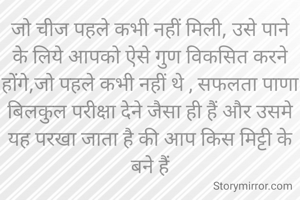 जो चीज पहले कभी नहीं मिली, उसे पाने के लिये आपको ऐसे गुण विकसित करने होंगे,जो पहले कभी नहीं थे , सफलता पाणा बिलकुल परीक्षा देने जैसा ही हैं और उसमे यह परखा जाता है की आप किस मिट्टी के बने हैं