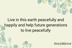 Live in this earth peacefully and happily and help future generations to live peacefully