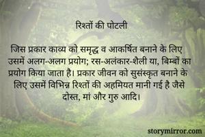 रिश्तों की पोटली

जिस प्रकार काव्य को समृद्ध व आकर्षित बनाने के लिए उसमें अलग-अलग प्रयोग; रस-अलंकार-शैली या, बिम्बों का प्रयोग किया जाता है। प्रकार जीवन को सुसंस्कृत बनाने के लिए उसमें विभिन्न रिश्तों की अहमियत मानी गई है जैसे दोस्त, मां और गुरु आदि।