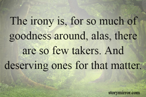 The irony is, for so much of goodness around, alas, there are so few takers. And deserving ones for that matter. 