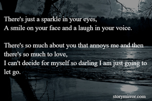 There's just a sparkle in your eyes,
A smile on your face and a laugh in your voice.

There's so much about you that annoys me and then there's so much to love,
I can't decide for myself so darling I am just going to let go.