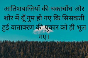 आतिशबाजियों की चकाचौंध और शोर में यूँ गुम हो गए कि सिसकती हुई वातावरण की पुकार को ही भूल गए।
