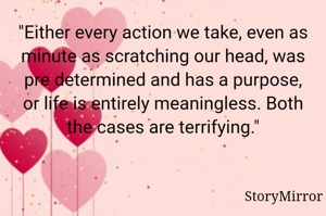 "Either every action we take, even as minute as scratching our head, was pre determined and has a purpose, or life is entirely meaningless. Both the cases are terrifying."