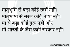 मातृभूमि से बड़ा कोई स्वर्ग नही।
मातृभाषा से सरल कोई भाषा नही।
मा से बड़ा कोई गुरू नही और 
माँ भारती के जैसे कहीं संस्कार नही।