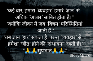 🌹🌹🌹🌹🌹🌹🌹

*कई बार, हमारा "व्यवहार" हमारे "ज्ञान" से अधिक "अच्छा" साबित होता है।* 

*क्योंकि जीवन में जब "विषम" परिस्थितियां आती हैं,*

*तब ज्ञान "हार" सकता है, परन्तु "व्यवहार" से हमेशा "जीत" होने की "संभावना" रहती है।*

🌹🌹🌹🌹🌹🌹🌹

*🙏🙏सुप्रभात🙏🙏*

🌹🌹🌹🌹🌹🌹🌹

