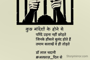 कुछ बंदिशों के होने से 
परिंदे उड़ना नहीं छोड़ते
     जिनके हौंसले बुलंद होते हैं
   तमाम सलाखें वे ही तोड़ते

डॉ लाल थदानी 
#अल्फ़ाज़_दिल से


