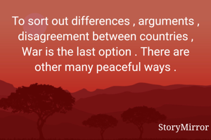 To sort out differences , arguments , disagreement between countries , War is the last option . There are other many peaceful ways .
