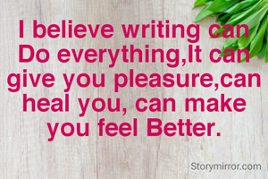 I believe writing can Do everything,It can give you pleasure,can heal you, can make you feel Better.