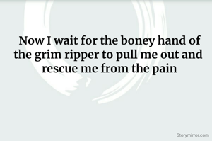 Now I wait for the boney hand of the grim ripper to pull me out and  rescue me from the pain