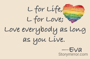 L for Life,
L for Love;
Love everybody as long as you Live. 
                          —Eva
