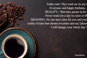 Teddy said.."Hey wish me its my day,
Everyone said happy birthday..."
REALITY..."But time passes in its flow,
Never waits for a day to come or blow."
MEANING: No one have time for you and you should know the reality of time that shouts eveytime and say,"please listen to me today, I will change your whole day."