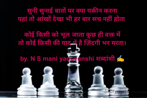 सुनी सुनाई बातों पर क्या यकीन करना
यहां तो आंखों देखा भी हर बार सच नहीं होता 

कोई किसी को भूल जाता कुछ ही वक्त में
तो कोई किसी की याद में है ज़िंदगी भर मरता।

by. N S mani yaduvanshi शब्दांशी ✍️