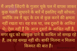 मैं अपनी जिंदगी के गुजार चुके पल में वापस जाकर कुछ गलती सुधारने के बारें में इसलिए नही सोचता, क्योंकि तब मैं खुद के दम से कुछ करने की क्षमता नहीं रखता था। वह वक्त था, जब दूसरों के आश्रित थे। ऐसा नहीं हैं कि आज दूसरों के आश्रित नहीं है, मगर खुद को सबकुछ पाने के काबिल जो समझ रहे हैं, तब वह समझ नहीं थी। बाकी मिलना न मिलना किश्मत की बात हैं।