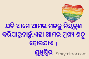 ଯଦି ଆମେ ଆମର ମନକୁ ନିୟନ୍ତ୍ରଣ କରିପାରୁନାହୁଁ,ଏହା ଆମର ମୁଖ୍ୟ ଶତ୍ରୁ ହୋଇଯାଏ ।
ଯୁଧିଷ୍ଠିର