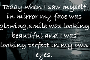 Today when I saw myself in mirror my face was glowing,smile was looking beautiful and I was looking perfect in my own eyes.