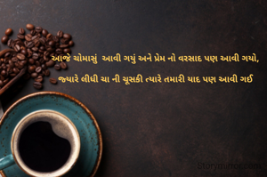 આજે ચોમાસું  આવી ગયું અને પ્રેમ નો વરસાદ પણ આવી ગયો,

જ્યારે લીધી ચા ની ચૂસકી ત્યારે તમારી યાદ પણ આવી ગઈ
