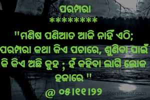  ପରମ୍ପରା
********
"ମଣିଷ ପଣିଆତ ଆଜି ନାହିଁ ଏଠି; ପରମ୍ପରା କଥା କିଏ ପଚାରେ, ଶୁଣିବା ପାଇଁ କି କିଏ ଅଛି କୁହ ; ହଁ କହିବା ଲାଗି ଲୋକ ହଜାରେ "
@ ୦୫।୧୧।୨୨